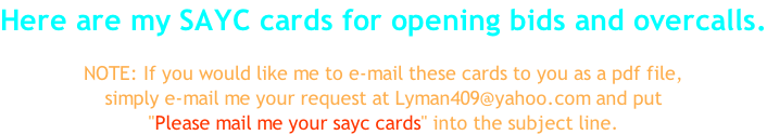 Here are my SAYC cards for opening bids and overcalls.  NOTE: If you would like me to e-mail these cards to you as a pdf file, simply e-mail me your request at Lyman409@yahoo.com and put "Please mail me your sayc cards" into the subject line.